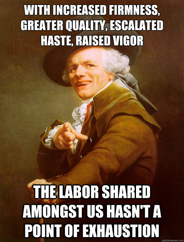 with increased firmness, greater quality, escalated haste, raised vigor the labor shared amongst us hasn't a point of exhaustion   Joseph Ducreux