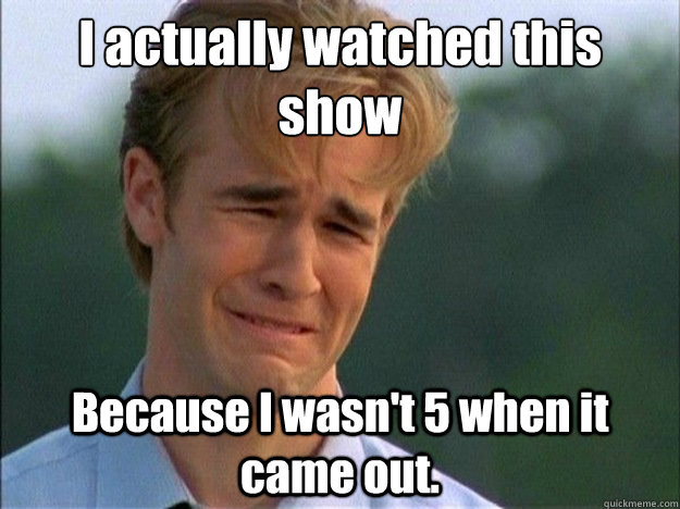 I actually watched this show Because I wasn't 5 when it came out.   Dawson Sad