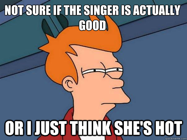 Not sure if the singer is actually good Or I just think she's hot  Futurama Fry