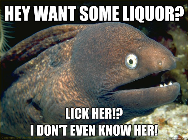 hey want some Liquor? Lick her!?
I don't even know her!  Bad Joke Eel