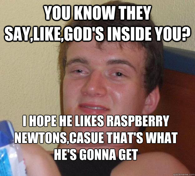 you know they say,like,god's inside you? i hope he likes raspberry newtons,casue that's what he's gonna get
 - you know they say,like,god's inside you? i hope he likes raspberry newtons,casue that's what he's gonna get
  10 Guy