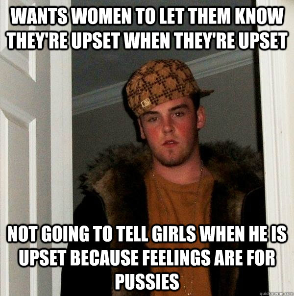 wants women to let them know they're upset when they're upset not going to tell girls when he is upset because feelings are for pussies - wants women to let them know they're upset when they're upset not going to tell girls when he is upset because feelings are for pussies  Scumbag Steve