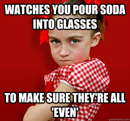 watches you pour soda into glasses to make sure they're all 'even'  Spoiled Little Sister