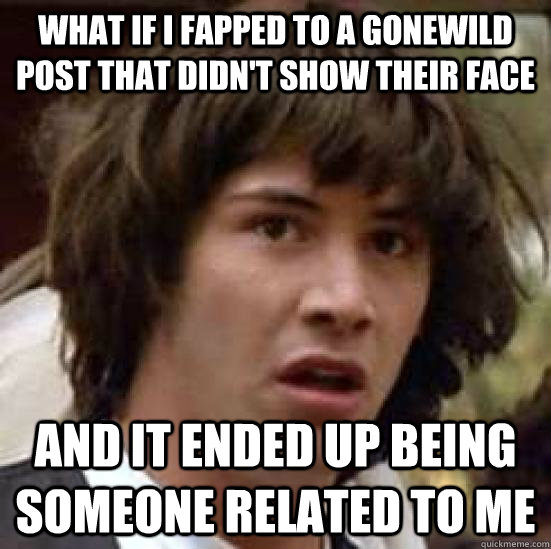 what if i fapped to a gonewild post that didn't show their face and it ended up being someone related to me  conspiracy keanu