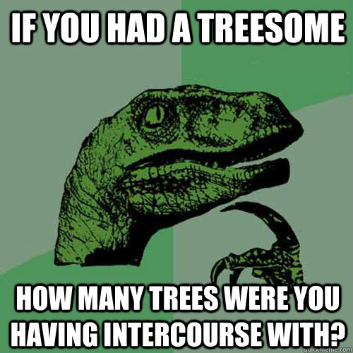 IF YOU HAD A TREESOME how many trees were you having intercourse with?  Philosoraptor