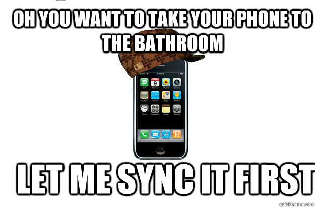 Oh you want to take your phone to the bathroom let me sync it first  Scumbag iPhone