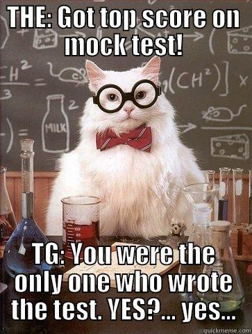 Test scores... :D - THE: GOT TOP SCORE ON MOCK TEST! TG: YOU WERE THE ONLY ONE WHO WROTE THE TEST. YES?... YES... Chemistry Cat