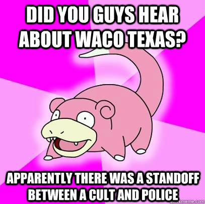 Did you guys hear about waco texas? apparently there was a standoff between a cult and police  Slowpoke