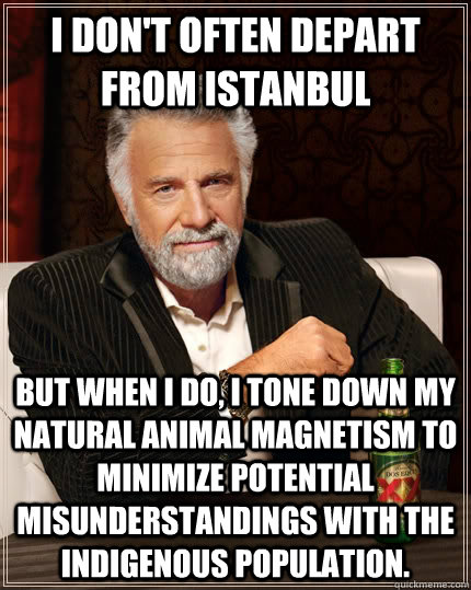 I don't often depart from Istanbul but when I do, I tone down my natural animal magnetism to minimize potential misunderstandings with the indigenous population. - I don't often depart from Istanbul but when I do, I tone down my natural animal magnetism to minimize potential misunderstandings with the indigenous population.  The Most Interesting Man In The World