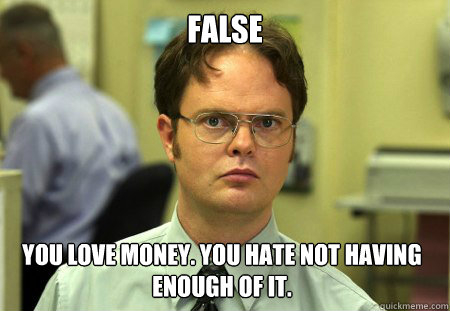 False You love money. You hate not having enough of it.  Dwight