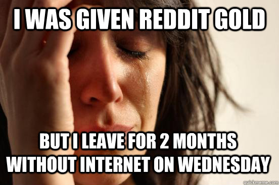 I was given Reddit gold But i leave for 2 months without internet on Wednesday  First World Problems