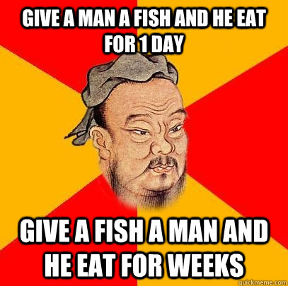 Give a man a fish and he eat for 1 day Give a fish a man and he eat for weeks  Confucius says