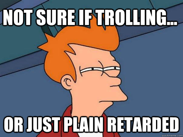 Not sure if trolling... Or just plain retarded  Futurama Fry