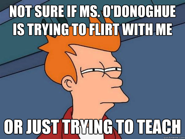 Not sure if Ms. O'Donoghue is trying to flirt with me  Or just trying to teach  Futurama Fry