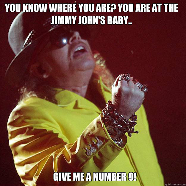 You know where you are? You are at the Jimmy John's baby.. Give me a number 9!  Fat Axl