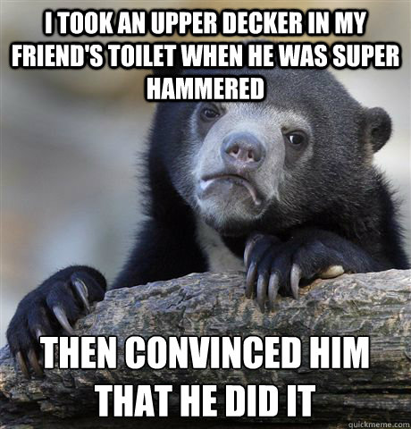 I took an upper decker in my friend's toilet when he was super hammered then convinced him that he did it  Confession Bear