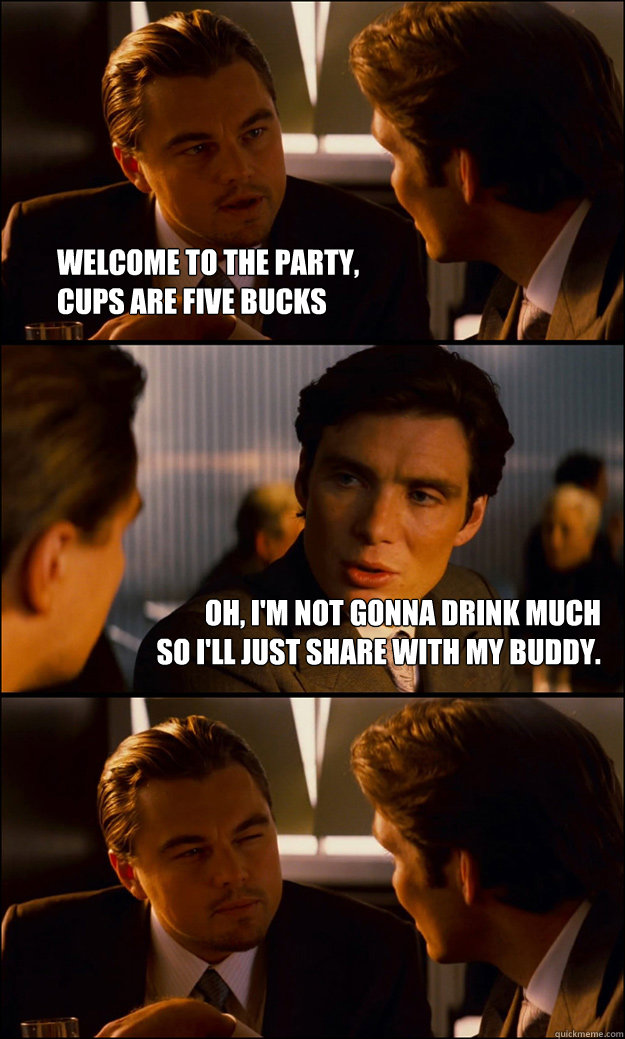 Welcome to the party, 
cups are five bucks Oh, i'm not gonna drink much 
so I'll just share with my buddy.  - Welcome to the party, 
cups are five bucks Oh, i'm not gonna drink much 
so I'll just share with my buddy.   Inception