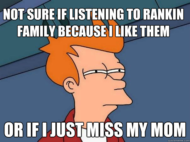 Not sure if listening to rankin family because I like them Or if I just miss my mom  Futurama Fry