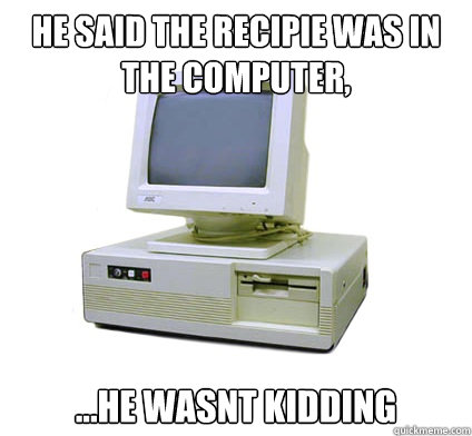 He said the recipie was in the computer, ...He wasnt kidding  Your First Computer