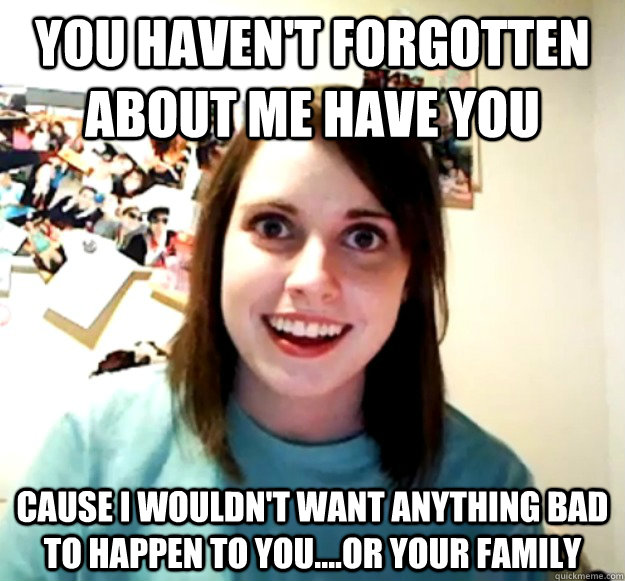 you haven't forgotten about me have you cause i wouldn't want anything bad to happen to you....or your family  Overly Attached Girlfriend