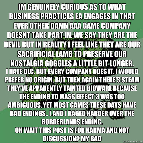 Im genuinely curious as to what business practices EA engages in that ever other damn AAA game company doesnt take part in. We say they are the devil but in reality I feel like they are our sacrificial lamb to preserve our nostalgia goggles a little bit l  Philosoraptor