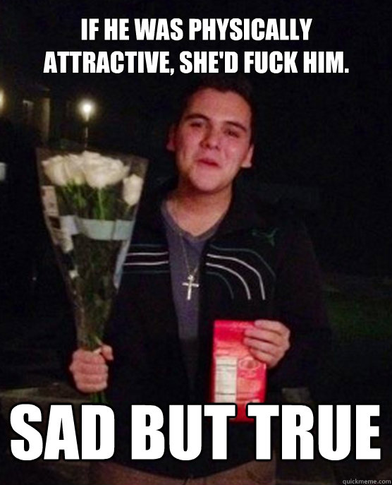 If he was physically attractive, She'd fuck him. Sad but true  Friendzone Johnny