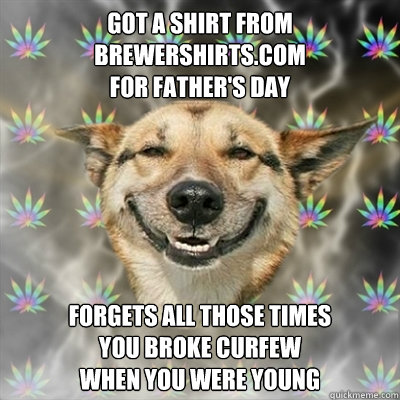 Got a shirt from BrewerShirts.com 
for Father's Day forgets all those times 
you broke curfew 
when you were young  Stoner Dog