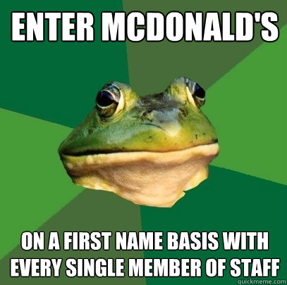 enter mcdonald's  on a first name basis with every single member of staff  Foul Bachelor Frog