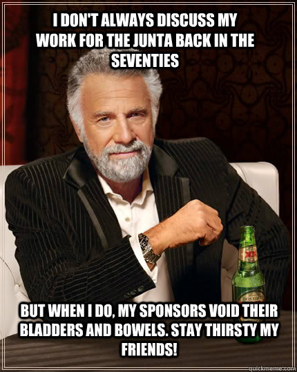 I don't always discuss my work for the junta back in the seventies but when I do, my sponsors void their bladders and bowels. Stay thirsty my friends!  The Most Interesting Man In The World