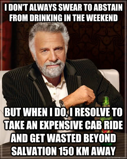 I don't always swear to abstain from drinking in the weekend But when i do, I resolve to take an expensive cab ride and get wasted beyond salvation 150 km away  The Most Interesting Man In The World