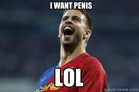 I want penis LOL  Gerard Pique LOL