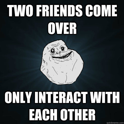 Two friends come over only interact with each other  Forever Alone