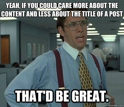 Yeah, if you could care more about the content and less about the title of a post That'd be great.  Bill lumberg