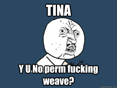 TINA Y U No perm fucking weave?  Y U No