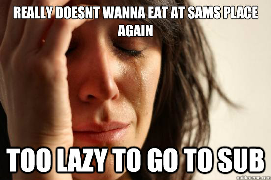 really doesnt wanna eat at sams place again too lazy to go to sub  First World Problems