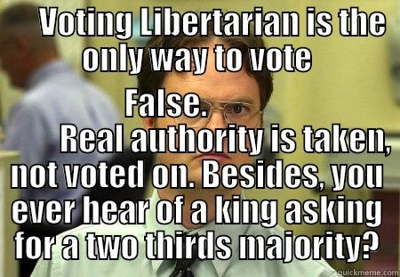      VOTING LIBERTARIAN IS THE ONLY WAY TO VOTE          FALSE.                             REAL AUTHORITY IS TAKEN, NOT VOTED ON. BESIDES, YOU EVER HEAR OF A KING ASKING FOR A TWO THIRDS MAJORITY? Schrute