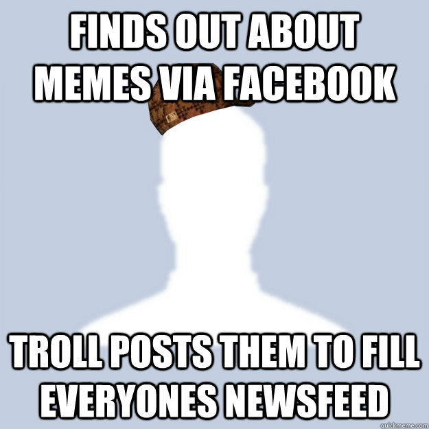 Finds out about memes via facebook Troll posts them to fill everyones newsfeed - Finds out about memes via facebook Troll posts them to fill everyones newsfeed  Scumbag Facebooker