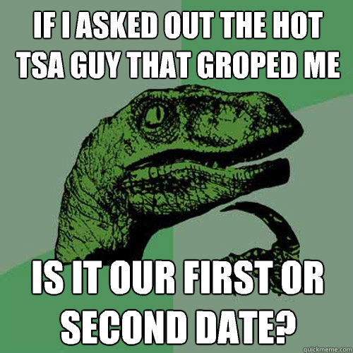 If I asked out the hot tsa guy that groped me Is it our first or second date?  Philosoraptor