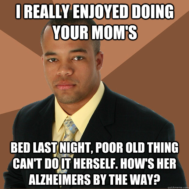 I really enjoyed doing your mom's bed last night, poor old thing can't do it herself. How's her alzheimers by the way?  Successful Black Man