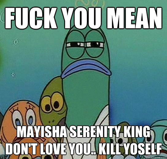 fUCK YOU MEAN Mayisha Serenity King DON'T LOVE YOU.. KILL YOSELF  Serious fish SpongeBob