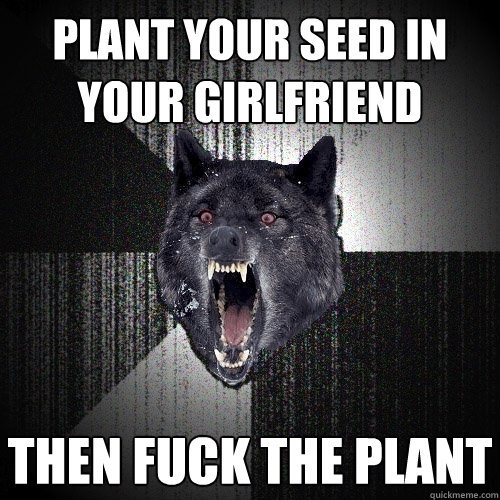 plant your seed in your girlfriend then fuck the plant  Insanity Wolf