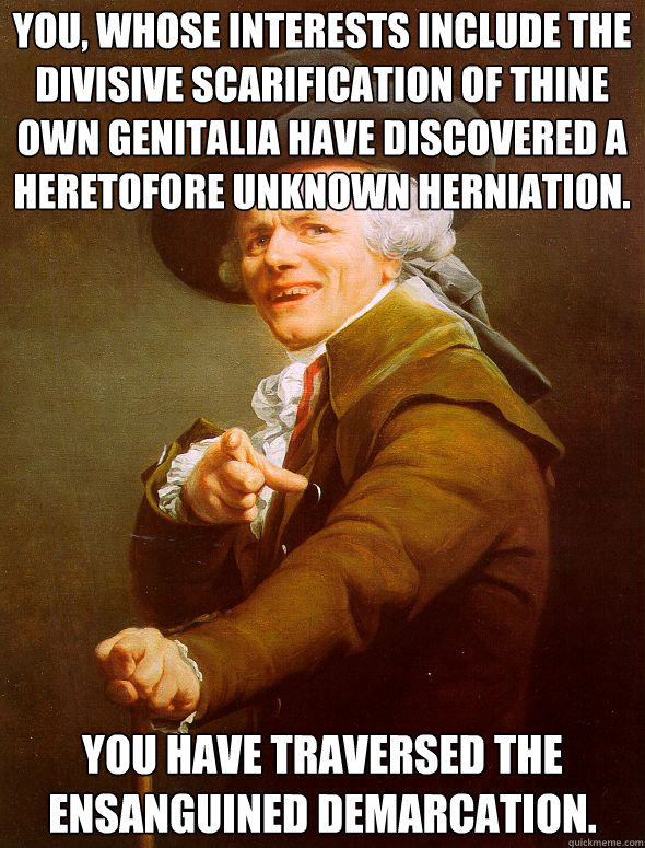 You, whose interests include the divisive scarification of thine own genitalia have discovered a heretofore unknown herniation. You have traversed the ensanguined demarcation.  Joseph Ducreux