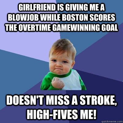 Girlfriend is giving me a blowjob while Boston scores the overtime gamewinning goal doesn't miss a stroke, high-fives me!  Success Kid