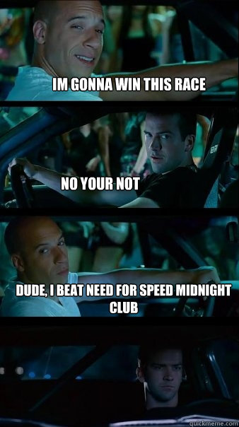 Im gonna win this race No your not Dude, i beat need for speed midnight club
so... shut the fuck up - Im gonna win this race No your not Dude, i beat need for speed midnight club
so... shut the fuck up  Fast and Furious