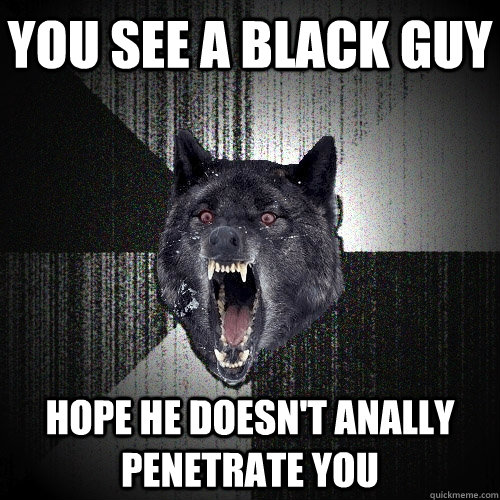 you see a black guy hope he doesn't anally penetrate you - you see a black guy hope he doesn't anally penetrate you  Insanity Wolf