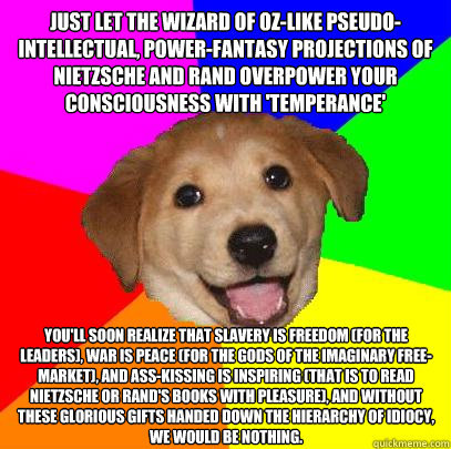 Just let the Wizard of Oz-like pseudo-intellectual, power-fantasy projections of Nietzsche and Rand overpower your consciousness with 'temperance' you'll soon realize that slavery is freedom (for the leaders), war is peace (for the gods of the imaginary f  Advice Dog