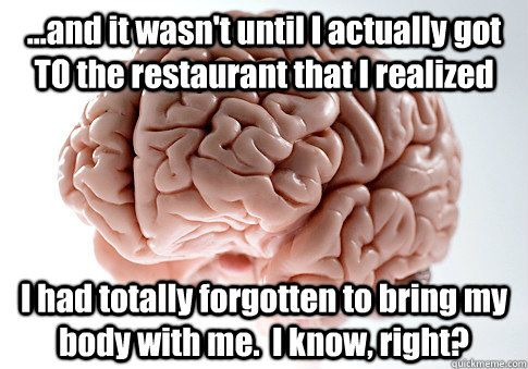 ...and it wasn't until I actually got TO the restaurant that I realized I had totally forgotten to bring my body with me.  I know, right?  Scumbag Brain