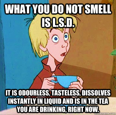 What you do not smell is L.S.D. It is odourless, tasteless, dissolves instantly in liquid and is in the tea you are drinking, right now. - What you do not smell is L.S.D. It is odourless, tasteless, dissolves instantly in liquid and is in the tea you are drinking, right now.  Wasted Wart