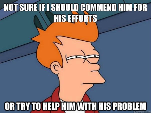 Not sure if I should commend him for his efforts or try to help him with his problem  Futurama Fry