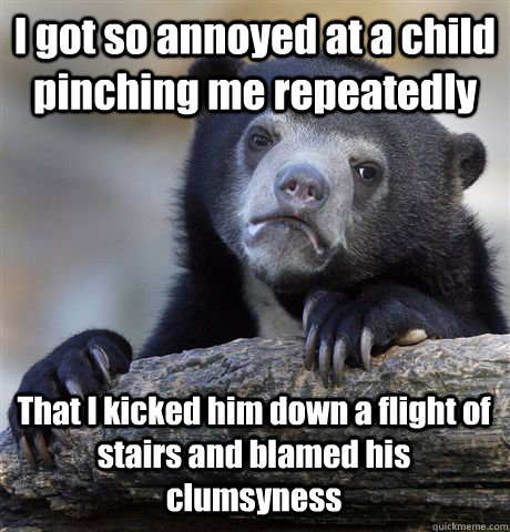 I got so annoyed at a child pinching me repeatedly That I kicked him down a flight of stairs and blamed his clumsyness   Confession Bear